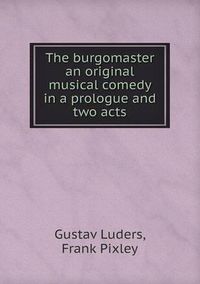 Cover image for The burgomaster an original musical comedy in a prologue and two acts