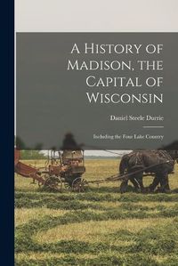 Cover image for A History of Madison, the Capital of Wisconsin; Including the Four Lake Country