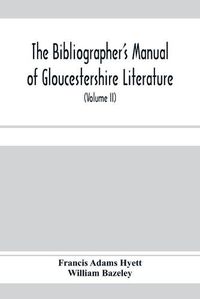 Cover image for The bibliographer's manual of Gloucestershire literature; being a classified catalogue of books, pamphlets, broadsides, and other printed matter relating to the county of Gloucester or to the city of Bristol, with descriptive and explanatory notes (Volume II)