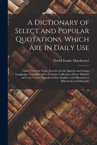 Cover image for A Dictionary of Select and Popular Quotations, Which Are in Daily Use: Taken From the Latin, French, Greek, Spanish and Italian Languages: Together With a Copious Collection of Law-Maxims and Law-Terms; Translated Into English, With Illustrations...
