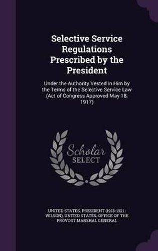 Cover image for Selective Service Regulations Prescribed by the President: Under the Authority Vested in Him by the Terms of the Selective Service Law (Act of Congress Approved May 18, 1917)