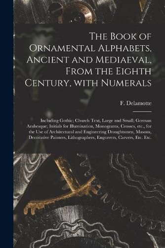 Cover image for The Book of Ornamental Alphabets, Ancient and Mediaeval, From the Eighth Century, With Numerals; Including Gothic; Church Text, Large and Small; German Arabesque; Initials for Illumination, Monograms, Crosses, Etc., for the Use of Architectural And...