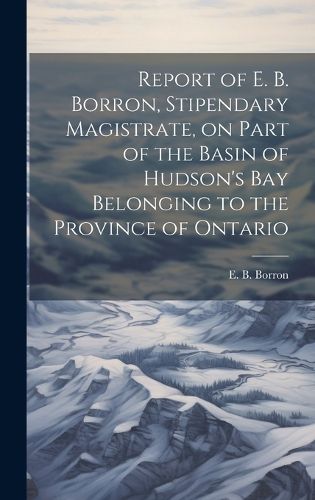 Cover image for Report of E. B. Borron, Stipendary Magistrate, on Part of the Basin of Hudson's Bay Belonging to the Province of Ontario