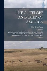 Cover image for The Antelope and Deer of America: a Comprehensive Treatise Upon the Natural History, Including the Characteristics, Habits, Affinities, and Capacity for Domestication of the Antilocapra and Cervidae of North America