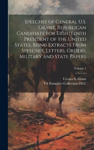 Cover image for Speeches of General U.S. Grant, Republican Candidate for Eighteenth President of the United States, Being Extracts From Speeches, Letters, Orders, Military and State Papers; Volume 1