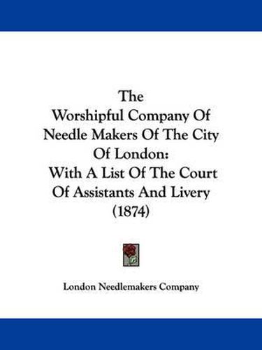 Cover image for The Worshipful Company of Needle Makers of the City of London: With a List of the Court of Assistants and Livery (1874)