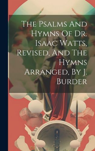 Cover image for The Psalms And Hymns Of Dr. Isaac Watts, Revised, And The Hymns Arranged, By J. Burder