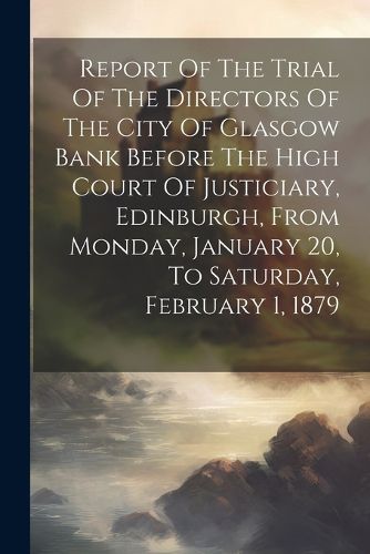 Cover image for Report Of The Trial Of The Directors Of The City Of Glasgow Bank Before The High Court Of Justiciary, Edinburgh, From Monday, January 20, To Saturday, February 1, 1879