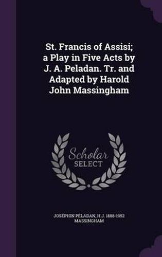 St. Francis of Assisi; A Play in Five Acts by J. A. Peladan. Tr. and Adapted by Harold John Massingham