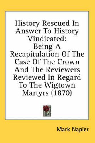 History Rescued in Answer to History Vindicated: Being a Recapitulation of the Case of the Crown and the Reviewers Reviewed in Regard to the Wigtown Martyrs (1870)