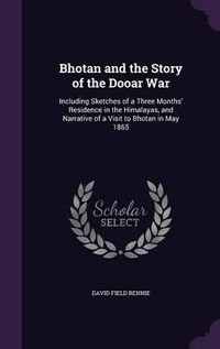 Cover image for Bhotan and the Story of the Dooar War: Including Sketches of a Three Months' Residence in the Himalayas, and Narrative of a Visit to Bhotan in May 1865