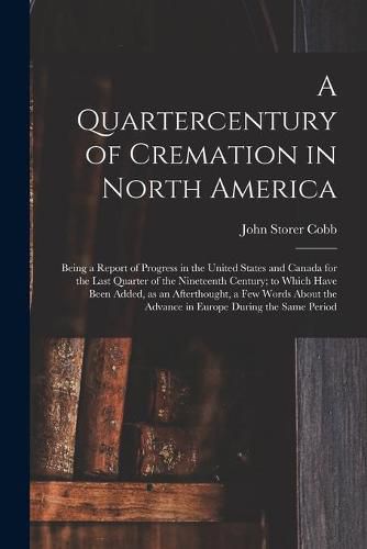 Cover image for A Quartercentury of Cremation in North America; Being a Report of Progress in the United States and Canada for the Last Quarter of the Nineteenth Century; to Which Have Been Added, as an Afterthought, a Few Words About the Advance in Europe During The...