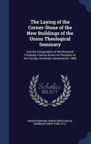 The Laying of the Corner-Stone of the New Buildings of the Union Theological Seminary: And the Inauguration of the Reverend Professor Francis Brown as President of the Faculty, November Seventeenth, 1908