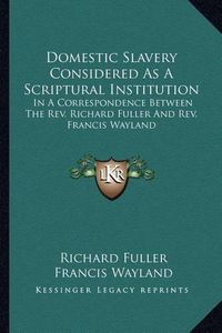 Cover image for Domestic Slavery Considered as a Scriptural Institution: In a Correspondence Between the REV. Richard Fuller and REV. Francis Wayland