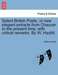 Cover image for Select British Poets, or New Elegant Extracts from Chaucer to the Present Time, with Critical Remarks. by W. Hazlitt.