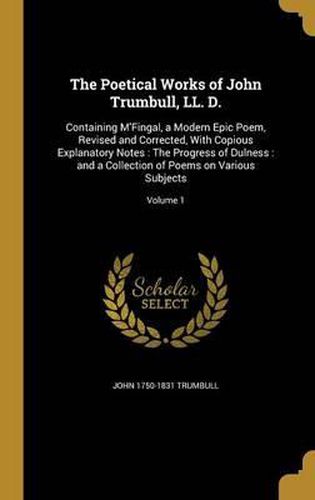 The Poetical Works of John Trumbull, LL. D.: Containing M'Fingal, a Modern Epic Poem, Revised and Corrected, with Copious Explanatory Notes: The Progress of Dulness: And a Collection of Poems on Various Subjects; Volume 1