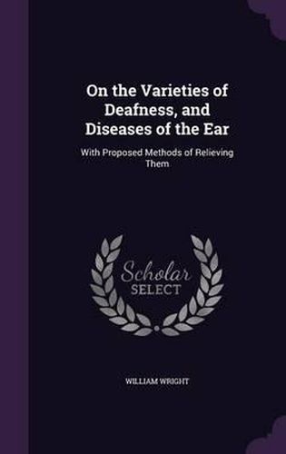 On the Varieties of Deafness, and Diseases of the Ear: With Proposed Methods of Relieving Them