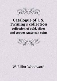 Cover image for Catalogue of J. S. Twining's collection collection of gold, silver and copper American coins