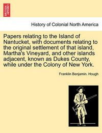 Cover image for Papers Relating to the Island of Nantucket, with Documents Relating to the Original Settlement of That Island, Martha's Vineyard, and Other Islands Adjacent, Known as Dukes County, While Under the Colony of New York.