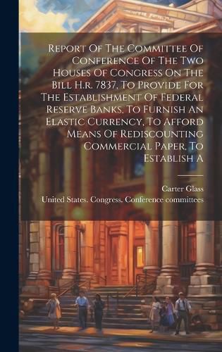 Report Of The Committee Of Conference Of The Two Houses Of Congress On The Bill H.r. 7837, To Provide For The Establishment Of Federal Reserve Banks, To Furnish An Elastic Currency, To Afford Means Of Rediscounting Commercial Paper, To Establish A