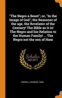 Cover image for The Negro a Beast; Or, in the Image of God; The Reasoner of the Age, the Revelator of the Century! the Bible as It Is! the Negro and His Relation to the Human Family! ... the Negro Not the Son of Ham