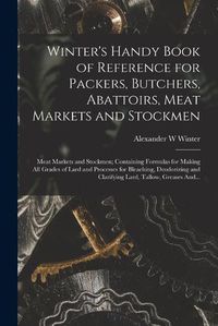 Cover image for Winter's Handy Book of Reference for Packers, Butchers, Abattoirs, Meat Markets and Stockmen; Meat Markets and Stockmen; Containing Formulas for Making All Grades of Lard and Processes for Bleaching, Deodorizing and Clarifying Lard, Tallow, Greases And...