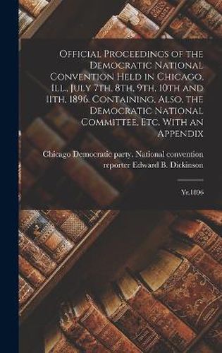 Cover image for Official Proceedings of the Democratic National Convention Held in Chicago, Ill., July 7th, 8th, 9th, 10th and 11th, 1896. Containing, Also, the Democratic National Committee, etc. With an Appendix