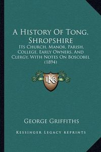 Cover image for A History of Tong, Shropshire: Its Church, Manor, Parish, College, Early Owners, and Clergy, with Notes on Boscobel (1894)