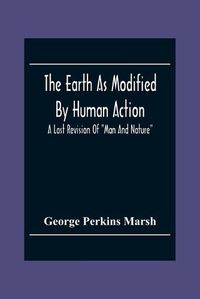 Cover image for The Earth As Modified By Human Action: A Last Revision Of Man And Nature