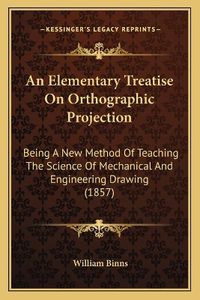 Cover image for An Elementary Treatise on Orthographic Projection: Being a New Method of Teaching the Science of Mechanical and Engineering Drawing (1857)