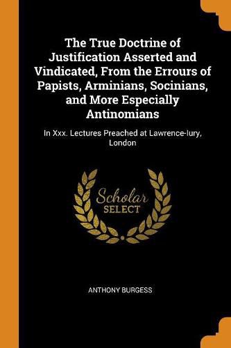 The True Doctrine of Justification Asserted and Vindicated, from the Errours of Papists, Arminians, Socinians, and More Especially Antinomians: In XXX. Lectures Preached at Lawrence-Iury, London