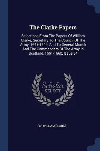 The Clarke Papers: Selections from the Papers of William Clarke, Secretary to the Council of the Army, 1647-1649, and to General Monck and the Commanders of the Army in Scotland, 1651-1660, Issue 54