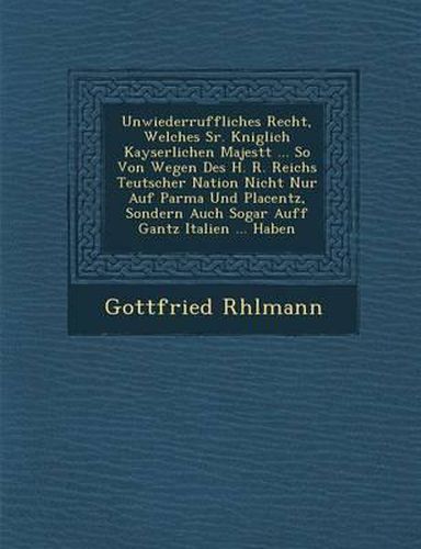 Cover image for Unwiederruffliches Recht, Welches Sr. K Niglich Kayserlichen Majest T ... So Von Wegen Des H. R. Reichs Teutscher Nation Nicht Nur Auf Parma Und Placentz, Sondern Auch Sogar Auff Gantz Italien ... Haben