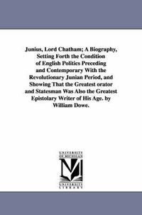 Cover image for Junius, Lord Chatham; A Biography, Setting Forth the Condition of English Politics Preceding and Contemporary With the Revolutionary Junian Period, and Showing That the Greatest orator and Statesman Was Also the Greatest Epistolary Writer of His Age. by Wi