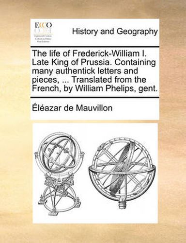 Cover image for The Life of Frederick-William I. Late King of Prussia. Containing Many Authentick Letters and Pieces, ... Translated from the French, by William Phelips, Gent.