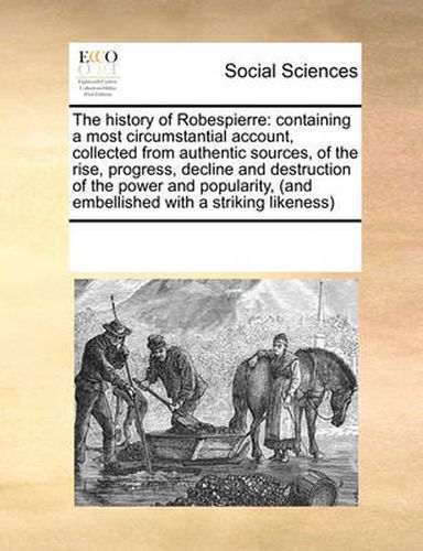 Cover image for The History of Robespierre: Containing a Most Circumstantial Account, Collected from Authentic Sources, of the Rise, Progress, Decline and Destruction of the Power and Popularity, (and Embellished with a Striking Likeness)