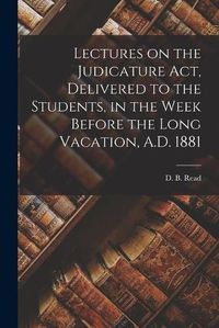 Cover image for Lectures on the Judicature Act, Delivered to the Students, in the Week Before the Long Vacation, A.D. 1881 [microform]