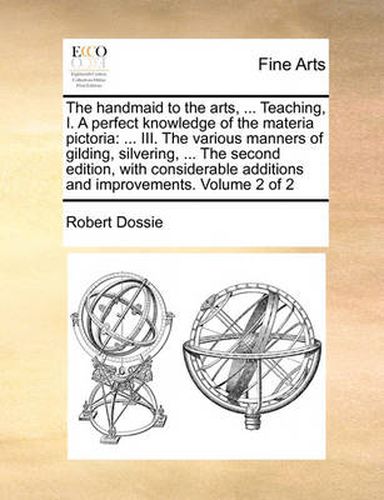 Cover image for The Handmaid to the Arts, ... Teaching, I. a Perfect Knowledge of the Materia Pictoria: III. the Various Manners of Gilding, Silvering, ... the Second Edition, with Considerable Additions and Improvements. Volume 2 of 2