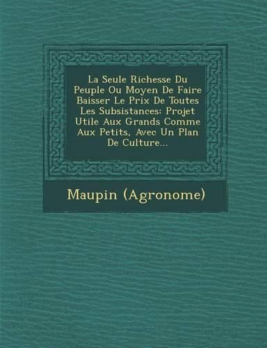 Cover image for La Seule Richesse Du Peuple Ou Moyen de Faire Baisser Le Prix de Toutes Les Subsistances: Projet Utile Aux Grands Comme Aux Petits, Avec Un Plan de Culture...