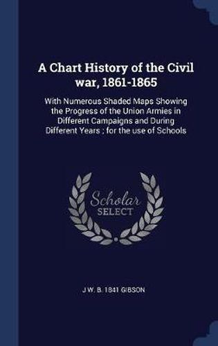 A Chart History of the Civil War, 1861-1865: With Numerous Shaded Maps Showing the Progress of the Union Armies in Different Campaigns and During Different Years; For the Use of Schools