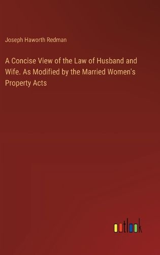 A Concise View of the Law of Husband and Wife. As Modified by the Married Women's Property Acts