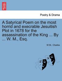 Cover image for A Satyrical Poem on the Most Horrid and Execrable Jesuitish Plot in 1678 for the Assassination of the King ... by ... W. M., Esq.