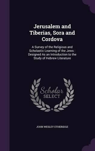 Cover image for Jerusalem and Tiberias, Sora and Cordova: A Survey of the Religious and Scholastic Learning of the Jews: Designed as an Introduction to the Study of Hebrew Literature