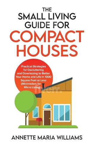 The Small Living Guide for Compact Houses: Practical Strategies for Decluttering and Downsizing to Better Your Home and Life in 1000 Square Feet or Less (Minimalism for Micro Living)