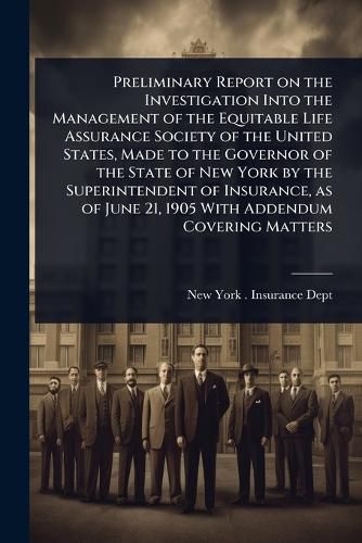 Cover image for Preliminary Report on the Investigation Into the Management of the Equitable Life Assurance Society of the United States, Made to the Governor of the State of New York by the Superintendent of Insurance, as of June 21, 1905 With Addendum Covering Matters