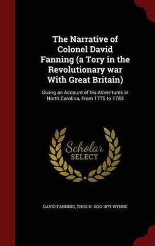 Cover image for The Narrative of Colonel David Fanning (a Tory in the Revolutionary War with Great Britain): Giving an Account of His Adventures in North Carolina, from 1775 to 1783