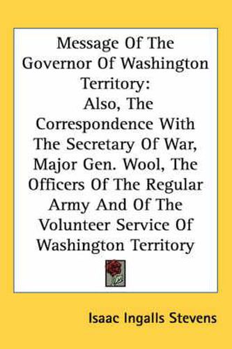 Cover image for Message of the Governor of Washington Territory: Also, the Correspondence with the Secretary of War, Major Gen. Wool, the Officers of the Regular Army and of the Volunteer Service of Washington Territory