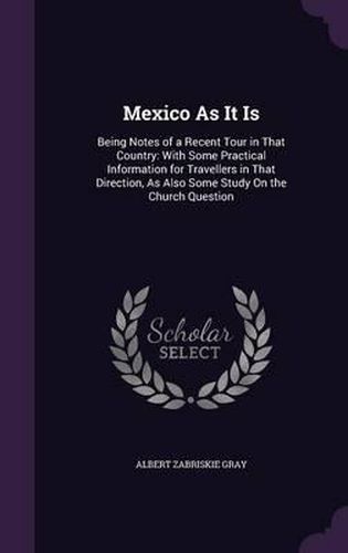 Cover image for Mexico as It Is: Being Notes of a Recent Tour in That Country: With Some Practical Information for Travellers in That Direction, as Also Some Study on the Church Question