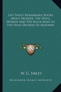 Cover image for Leo Taxil's Remarkable Books about Murder, the Devil, Women and the Black Mass in the High Degrees of Masonry