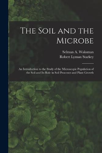 Cover image for The Soil and the Microbe: an Introduction to the Study of the Microscopic Population of the Soil and Its Role in Soil Processes and Plant Growth